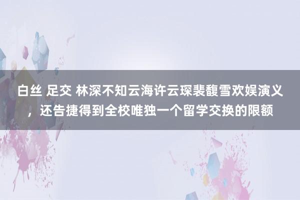 白丝 足交 林深不知云海许云琛裴馥雪欢娱演义，还告捷得到全校唯独一个留学交换的限额