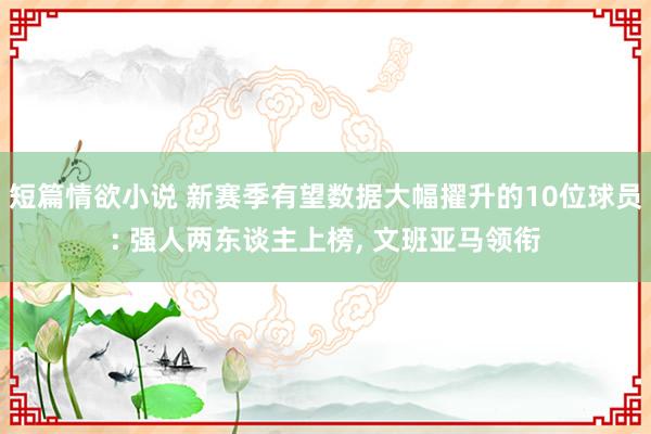 短篇情欲小说 新赛季有望数据大幅擢升的10位球员: 强人两东谈主上榜， 文班亚马领衔