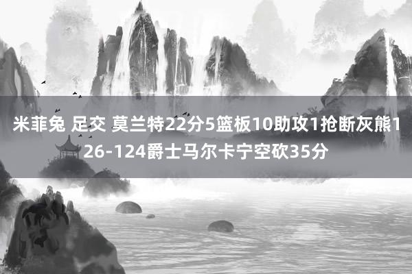 米菲兔 足交 莫兰特22分5篮板10助攻1抢断灰熊126-124爵士马尔卡宁空砍35分