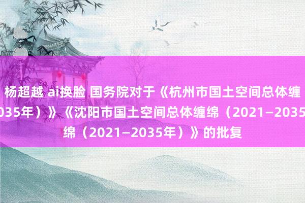 杨超越 ai换脸 国务院对于《杭州市国土空间总体缠绵（2021—2035年）》《沈阳市国土空间总体缠绵（2021—2035年）》的批复