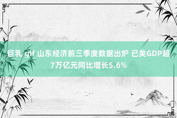 巨乳 gif 山东经济前三季度数据出炉 已矣GDP超7万亿元同比增长5.6%