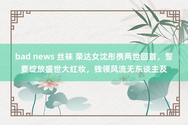 bad news 丝袜 荣达女沈彤携两世回首，誓要绽放盛世大红妆，独领风流无东谈主及