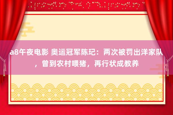 a8午夜电影 奥运冠军陈玘：两次被罚出洋家队，曾到农村喂猪，再行状成教养