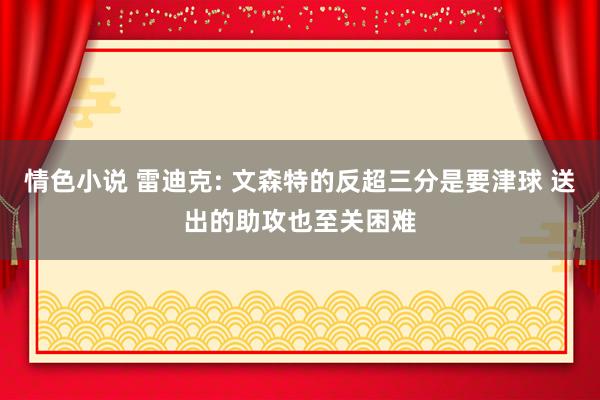 情色小说 雷迪克: 文森特的反超三分是要津球 送出的助攻也至关困难