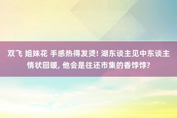 双飞 姐妹花 手感热得发烫! 湖东谈主见中东谈主情状回暖， 他会是往还市集的香饽饽?