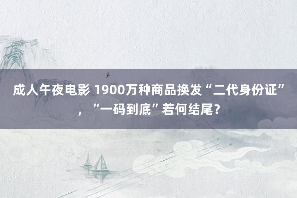 成人午夜电影 1900万种商品换发“二代身份证”，“一码到底”若何结尾？