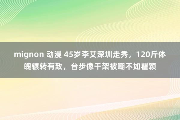 mignon 动漫 45岁李艾深圳走秀，120斤体魄辗转有致，台步像干架被嘲不如瞿颖