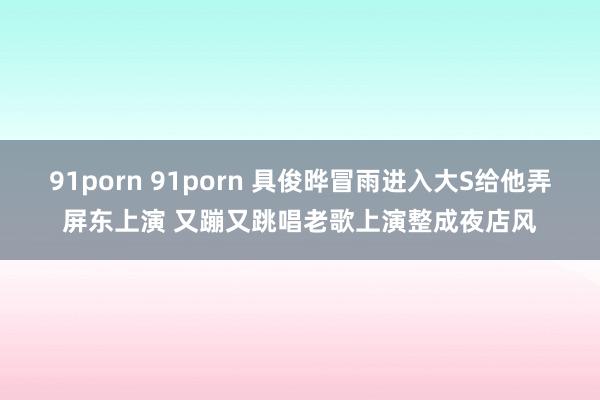 91porn 91porn 具俊晔冒雨进入大S给他弄屏东上演 又蹦又跳唱老歌上演整成夜店风