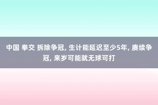 中国 拳交 拆除争冠， 生计能延迟至少5年， 赓续争冠， 来岁可能就无球可打