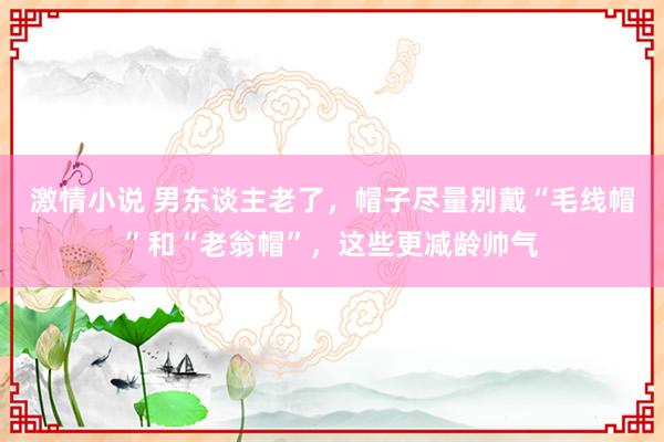 激情小说 男东谈主老了，帽子尽量别戴“毛线帽”和“老翁帽”，这些更减龄帅气