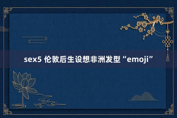 sex5 伦敦后生设想非洲发型“emoji”