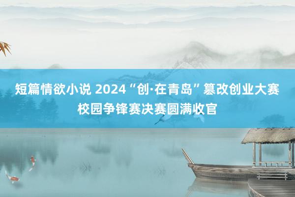 短篇情欲小说 2024“创·在青岛”篡改创业大赛校园争锋赛决赛圆满收官