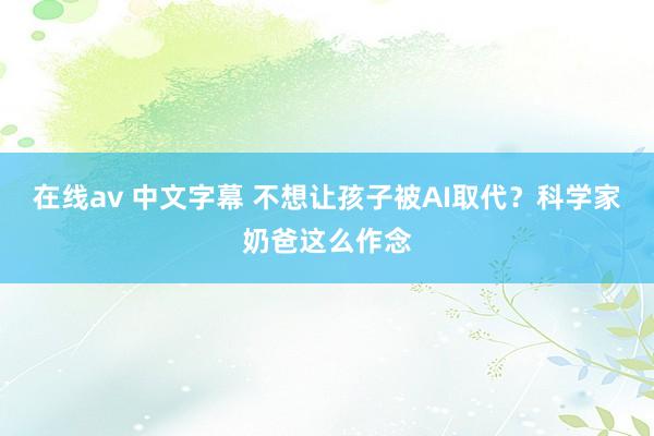 在线av 中文字幕 不想让孩子被AI取代？科学家奶爸这么作念