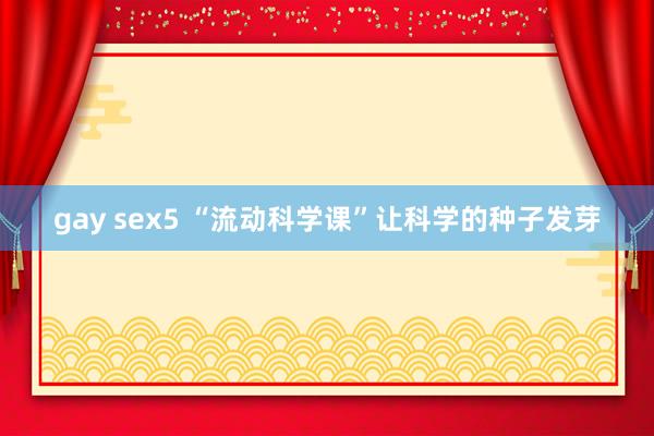 gay sex5 “流动科学课”让科学的种子发芽