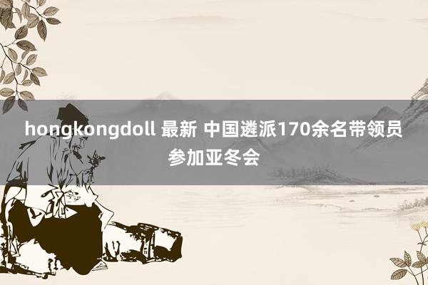 hongkongdoll 最新 中国遴派170余名带领员参加亚冬会