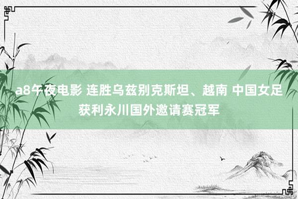 a8午夜电影 连胜乌兹别克斯坦、越南 中国女足获利永川国外邀请赛冠军