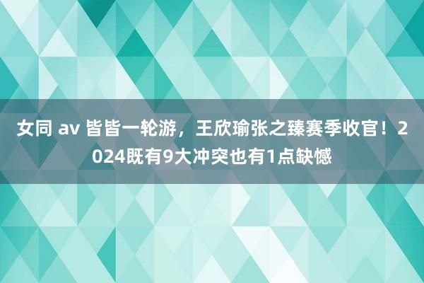 女同 av 皆皆一轮游，王欣瑜张之臻赛季收官！2024既有9大冲突也有1点缺憾