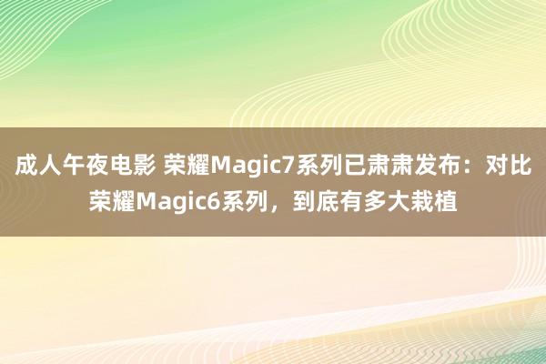 成人午夜电影 荣耀Magic7系列已肃肃发布：对比荣耀Magic6系列，到底有多大栽植