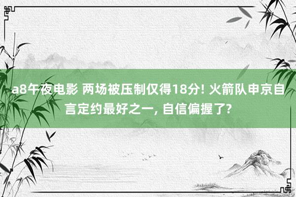 a8午夜电影 两场被压制仅得18分! 火箭队申京自言定约最好之一， 自信偏握了?