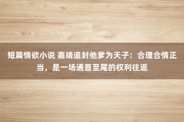 短篇情欲小说 嘉靖追封他爹为天子：合理合情正当，是一场通首至尾的权利往返