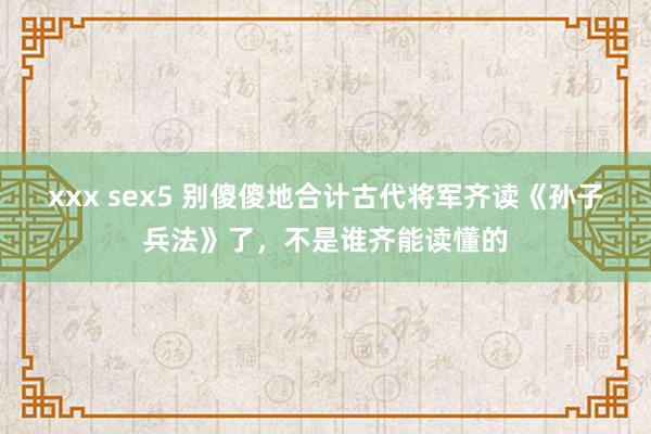 xxx sex5 别傻傻地合计古代将军齐读《孙子兵法》了，不是谁齐能读懂的