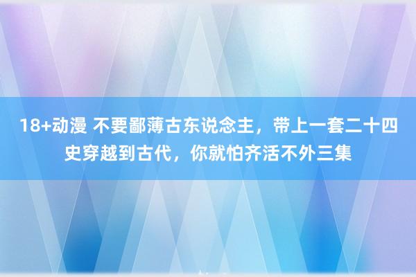 18+动漫 不要鄙薄古东说念主，带上一套二十四史穿越到古代，你就怕齐活不外三集