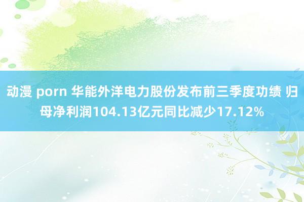 动漫 porn 华能外洋电力股份发布前三季度功绩 归母净利润104.13亿元同比减少17.12%