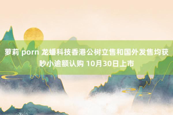 萝莉 porn 龙蟠科技香港公树立售和国外发售均获眇小逾额认购 10月30日上市