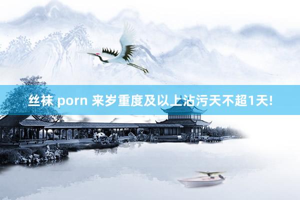 丝袜 porn 来岁重度及以上沾污天不超1天!