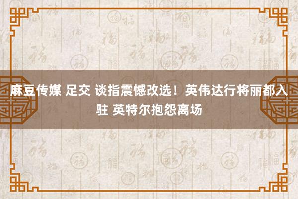 麻豆传媒 足交 谈指震憾改选！英伟达行将丽都入驻 英特尔抱怨离场