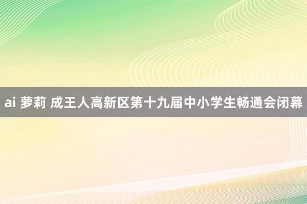 ai 萝莉 成王人高新区第十九届中小学生畅通会闭幕