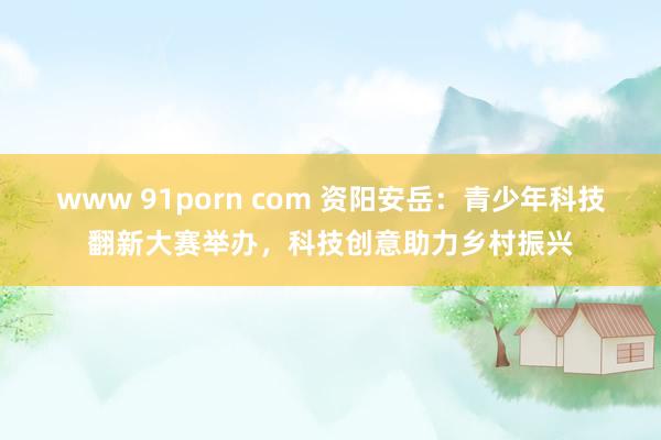 www 91porn com 资阳安岳：青少年科技翻新大赛举办，科技创意助力乡村振兴