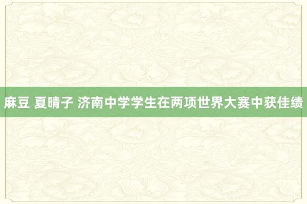 麻豆 夏晴子 济南中学学生在两项世界大赛中获佳绩