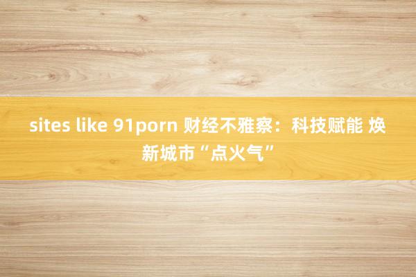 sites like 91porn 财经不雅察：科技赋能 焕新城市“点火气”