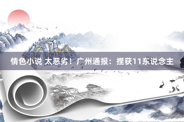 情色小说 太恶劣！广州通报：捏获11东说念主