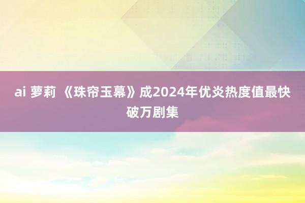 ai 萝莉 《珠帘玉幕》成2024年优炎热度值最快破万剧集