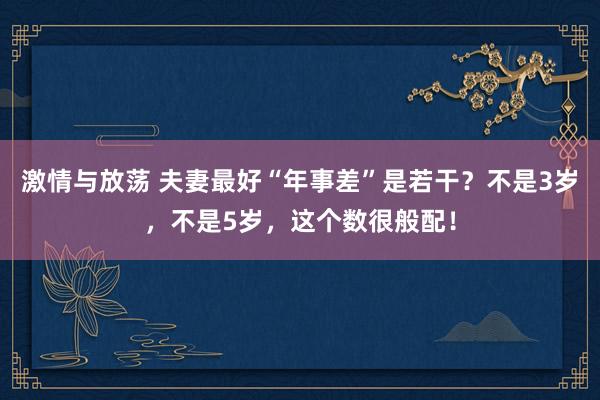 激情与放荡 夫妻最好“年事差”是若干？不是3岁，不是5岁，这个数很般配！