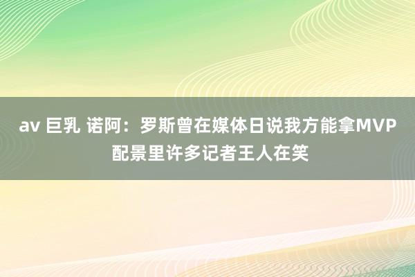 av 巨乳 诺阿：罗斯曾在媒体日说我方能拿MVP 配景里许多记者王人在笑