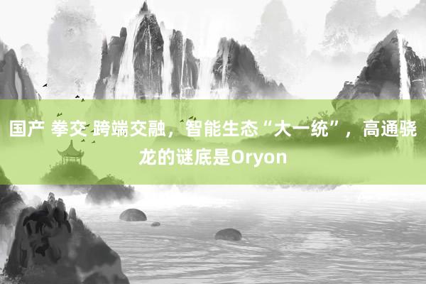 国产 拳交 跨端交融，智能生态“大一统”，高通骁龙的谜底是Oryon