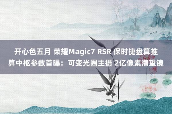 开心色五月 荣耀Magic7 RSR 保时捷盘算推算中枢参数首曝：可变光圈主摄 2亿像素潜望镜