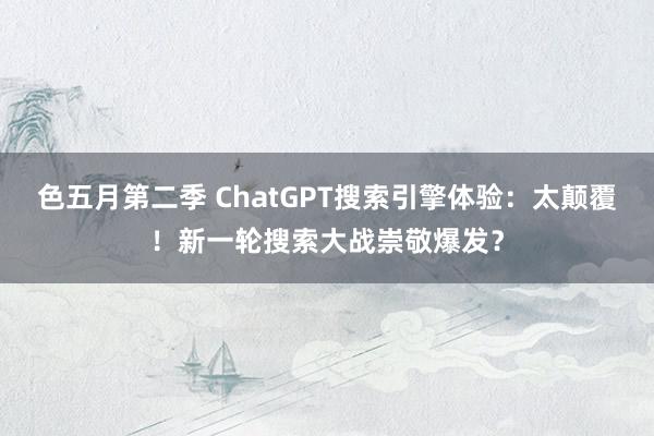 色五月第二季 ChatGPT搜索引擎体验：太颠覆！新一轮搜索大战崇敬爆发？