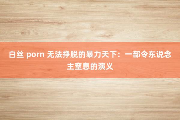 白丝 porn 无法挣脱的暴力天下：一部令东说念主窒息的演义