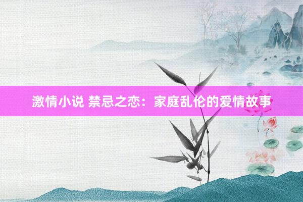 激情小说 禁忌之恋：家庭乱伦的爱情故事