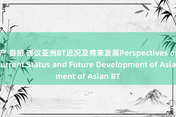 国产 自拍 磋议亚洲BT近况及将来发展Perspectives on the Current Status and Future Development of Asian BT