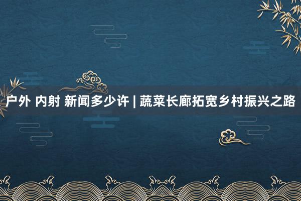 户外 内射 新闻多少许 | 蔬菜长廊拓宽乡村振兴之路