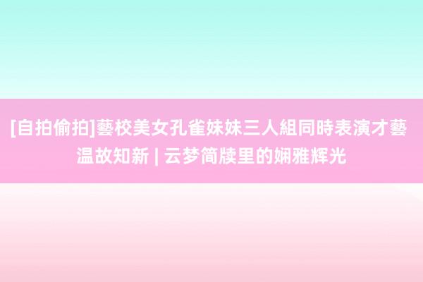 [自拍偷拍]藝校美女孔雀妹妹三人組同時表演才藝 温故知新 | 云梦简牍里的娴雅辉光