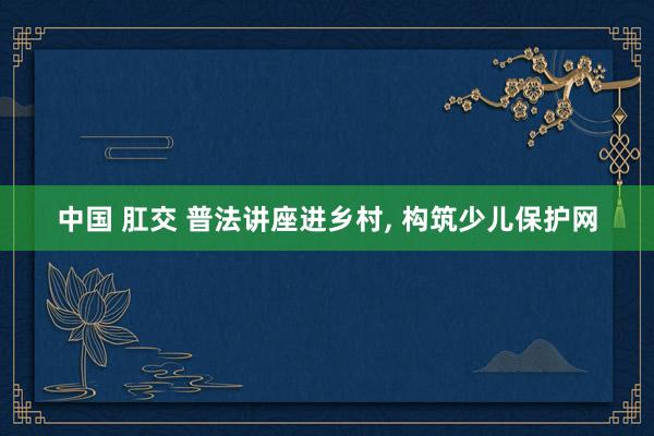 中国 肛交 普法讲座进乡村， 构筑少儿保护网