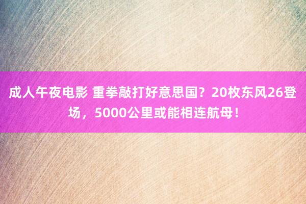 成人午夜电影 重拳敲打好意思国？20枚东风26登场，5000公里或能相连航母！