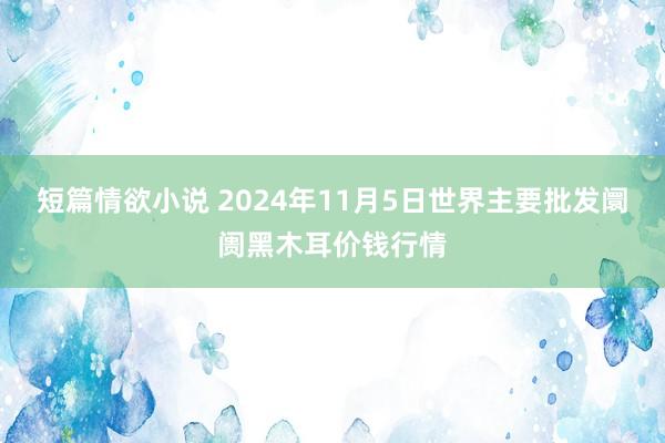 短篇情欲小说 2024年11月5日世界主要批发阛阓黑木耳价钱行情