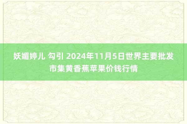 妖媚婷儿 勾引 2024年11月5日世界主要批发市集黄香蕉苹果价钱行情